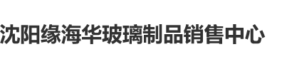 日韩欧美口交开口沈阳缘海华玻璃制品销售中心